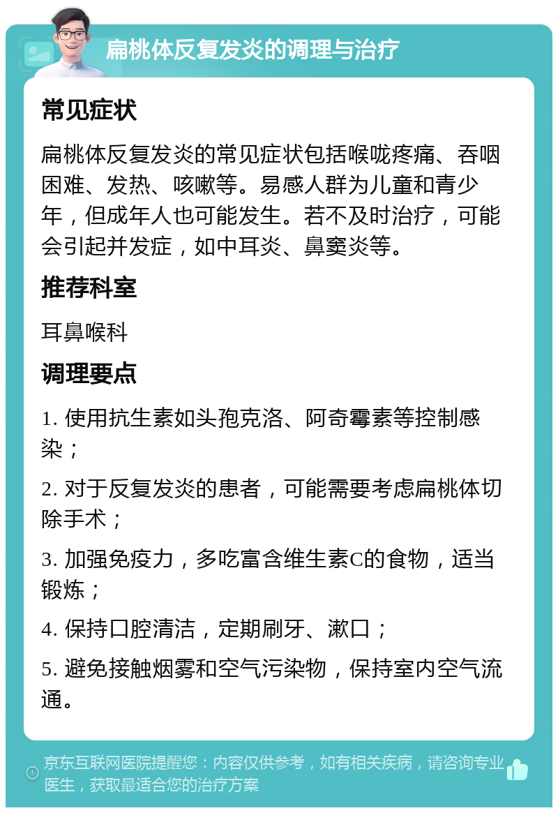 扁桃体反复发炎的调理与治疗 常见症状 扁桃体反复发炎的常见症状包括喉咙疼痛、吞咽困难、发热、咳嗽等。易感人群为儿童和青少年，但成年人也可能发生。若不及时治疗，可能会引起并发症，如中耳炎、鼻窦炎等。 推荐科室 耳鼻喉科 调理要点 1. 使用抗生素如头孢克洛、阿奇霉素等控制感染； 2. 对于反复发炎的患者，可能需要考虑扁桃体切除手术； 3. 加强免疫力，多吃富含维生素C的食物，适当锻炼； 4. 保持口腔清洁，定期刷牙、漱口； 5. 避免接触烟雾和空气污染物，保持室内空气流通。