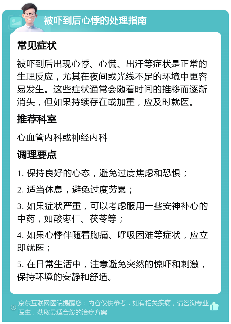 被吓到后心悸的处理指南 常见症状 被吓到后出现心悸、心慌、出汗等症状是正常的生理反应，尤其在夜间或光线不足的环境中更容易发生。这些症状通常会随着时间的推移而逐渐消失，但如果持续存在或加重，应及时就医。 推荐科室 心血管内科或神经内科 调理要点 1. 保持良好的心态，避免过度焦虑和恐惧； 2. 适当休息，避免过度劳累； 3. 如果症状严重，可以考虑服用一些安神补心的中药，如酸枣仁、茯苓等； 4. 如果心悸伴随着胸痛、呼吸困难等症状，应立即就医； 5. 在日常生活中，注意避免突然的惊吓和刺激，保持环境的安静和舒适。