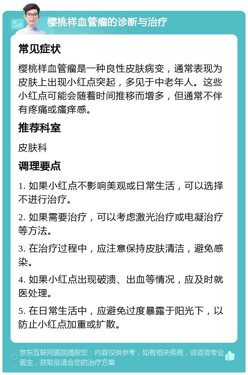 樱桃样血管瘤的诊断与治疗 常见症状 樱桃样血管瘤是一种良性皮肤病变，通常表现为皮肤上出现小红点突起，多见于中老年人。这些小红点可能会随着时间推移而增多，但通常不伴有疼痛或瘙痒感。 推荐科室 皮肤科 调理要点 1. 如果小红点不影响美观或日常生活，可以选择不进行治疗。 2. 如果需要治疗，可以考虑激光治疗或电凝治疗等方法。 3. 在治疗过程中，应注意保持皮肤清洁，避免感染。 4. 如果小红点出现破溃、出血等情况，应及时就医处理。 5. 在日常生活中，应避免过度暴露于阳光下，以防止小红点加重或扩散。