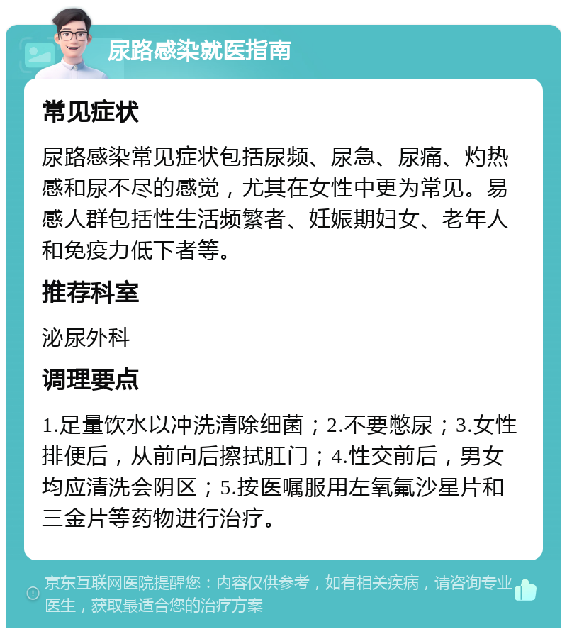 尿路感染就医指南 常见症状 尿路感染常见症状包括尿频、尿急、尿痛、灼热感和尿不尽的感觉，尤其在女性中更为常见。易感人群包括性生活频繁者、妊娠期妇女、老年人和免疫力低下者等。 推荐科室 泌尿外科 调理要点 1.足量饮水以冲洗清除细菌；2.不要憋尿；3.女性排便后，从前向后擦拭肛门；4.性交前后，男女均应清洗会阴区；5.按医嘱服用左氧氟沙星片和三金片等药物进行治疗。