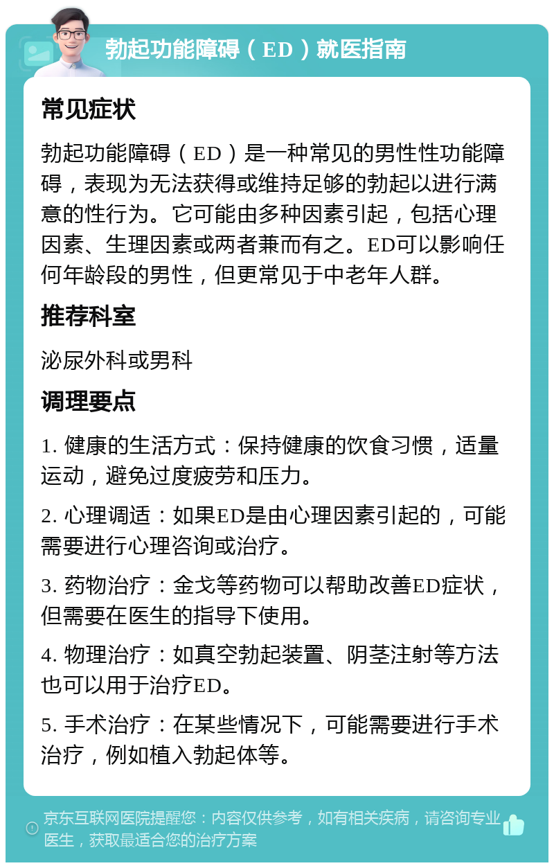 勃起功能障碍（ED）就医指南 常见症状 勃起功能障碍（ED）是一种常见的男性性功能障碍，表现为无法获得或维持足够的勃起以进行满意的性行为。它可能由多种因素引起，包括心理因素、生理因素或两者兼而有之。ED可以影响任何年龄段的男性，但更常见于中老年人群。 推荐科室 泌尿外科或男科 调理要点 1. 健康的生活方式：保持健康的饮食习惯，适量运动，避免过度疲劳和压力。 2. 心理调适：如果ED是由心理因素引起的，可能需要进行心理咨询或治疗。 3. 药物治疗：金戈等药物可以帮助改善ED症状，但需要在医生的指导下使用。 4. 物理治疗：如真空勃起装置、阴茎注射等方法也可以用于治疗ED。 5. 手术治疗：在某些情况下，可能需要进行手术治疗，例如植入勃起体等。