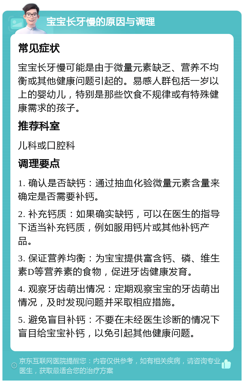 宝宝长牙慢的原因与调理 常见症状 宝宝长牙慢可能是由于微量元素缺乏、营养不均衡或其他健康问题引起的。易感人群包括一岁以上的婴幼儿，特别是那些饮食不规律或有特殊健康需求的孩子。 推荐科室 儿科或口腔科 调理要点 1. 确认是否缺钙：通过抽血化验微量元素含量来确定是否需要补钙。 2. 补充钙质：如果确实缺钙，可以在医生的指导下适当补充钙质，例如服用钙片或其他补钙产品。 3. 保证营养均衡：为宝宝提供富含钙、磷、维生素D等营养素的食物，促进牙齿健康发育。 4. 观察牙齿萌出情况：定期观察宝宝的牙齿萌出情况，及时发现问题并采取相应措施。 5. 避免盲目补钙：不要在未经医生诊断的情况下盲目给宝宝补钙，以免引起其他健康问题。