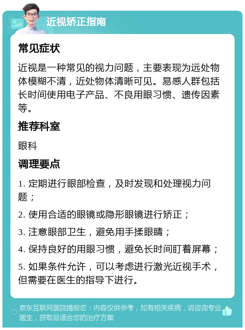 近视矫正指南 常见症状 近视是一种常见的视力问题，主要表现为远处物体模糊不清，近处物体清晰可见。易感人群包括长时间使用电子产品、不良用眼习惯、遗传因素等。 推荐科室 眼科 调理要点 1. 定期进行眼部检查，及时发现和处理视力问题； 2. 使用合适的眼镜或隐形眼镜进行矫正； 3. 注意眼部卫生，避免用手揉眼睛； 4. 保持良好的用眼习惯，避免长时间盯着屏幕； 5. 如果条件允许，可以考虑进行激光近视手术，但需要在医生的指导下进行。