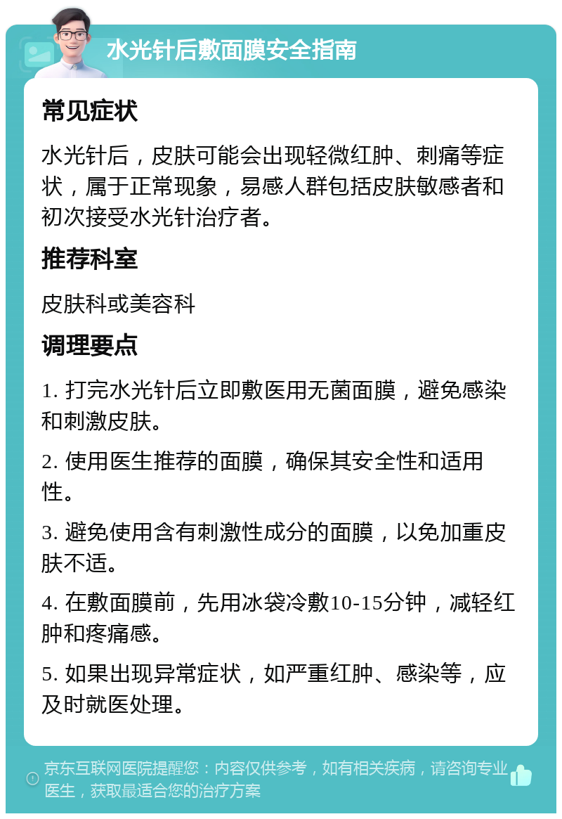 水光针后敷面膜安全指南 常见症状 水光针后，皮肤可能会出现轻微红肿、刺痛等症状，属于正常现象，易感人群包括皮肤敏感者和初次接受水光针治疗者。 推荐科室 皮肤科或美容科 调理要点 1. 打完水光针后立即敷医用无菌面膜，避免感染和刺激皮肤。 2. 使用医生推荐的面膜，确保其安全性和适用性。 3. 避免使用含有刺激性成分的面膜，以免加重皮肤不适。 4. 在敷面膜前，先用冰袋冷敷10-15分钟，减轻红肿和疼痛感。 5. 如果出现异常症状，如严重红肿、感染等，应及时就医处理。