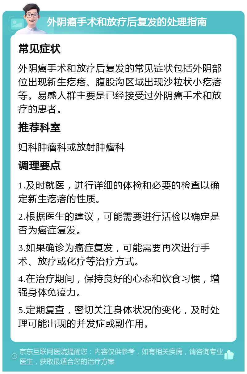 外阴癌手术和放疗后复发的处理指南 常见症状 外阴癌手术和放疗后复发的常见症状包括外阴部位出现新生疙瘩、腹股沟区域出现沙粒状小疙瘩等。易感人群主要是已经接受过外阴癌手术和放疗的患者。 推荐科室 妇科肿瘤科或放射肿瘤科 调理要点 1.及时就医，进行详细的体检和必要的检查以确定新生疙瘩的性质。 2.根据医生的建议，可能需要进行活检以确定是否为癌症复发。 3.如果确诊为癌症复发，可能需要再次进行手术、放疗或化疗等治疗方式。 4.在治疗期间，保持良好的心态和饮食习惯，增强身体免疫力。 5.定期复查，密切关注身体状况的变化，及时处理可能出现的并发症或副作用。