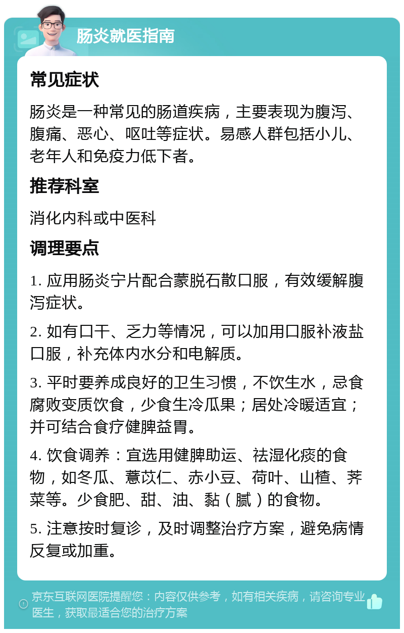 肠炎就医指南 常见症状 肠炎是一种常见的肠道疾病，主要表现为腹泻、腹痛、恶心、呕吐等症状。易感人群包括小儿、老年人和免疫力低下者。 推荐科室 消化内科或中医科 调理要点 1. 应用肠炎宁片配合蒙脱石散口服，有效缓解腹泻症状。 2. 如有口干、乏力等情况，可以加用口服补液盐口服，补充体内水分和电解质。 3. 平时要养成良好的卫生习惯，不饮生水，忌食腐败变质饮食，少食生冷瓜果；居处冷暖适宜；并可结合食疗健脾益胃。 4. 饮食调养：宜选用健脾助运、祛湿化痰的食物，如冬瓜、薏苡仁、赤小豆、荷叶、山楂、荠菜等。少食肥、甜、油、黏（腻）的食物。 5. 注意按时复诊，及时调整治疗方案，避免病情反复或加重。