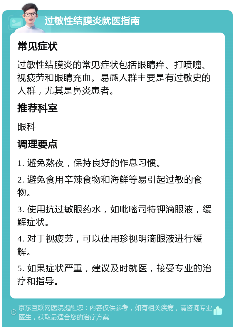 过敏性结膜炎就医指南 常见症状 过敏性结膜炎的常见症状包括眼睛痒、打喷嚏、视疲劳和眼睛充血。易感人群主要是有过敏史的人群，尤其是鼻炎患者。 推荐科室 眼科 调理要点 1. 避免熬夜，保持良好的作息习惯。 2. 避免食用辛辣食物和海鲜等易引起过敏的食物。 3. 使用抗过敏眼药水，如吡嘧司特钾滴眼液，缓解症状。 4. 对于视疲劳，可以使用珍视明滴眼液进行缓解。 5. 如果症状严重，建议及时就医，接受专业的治疗和指导。