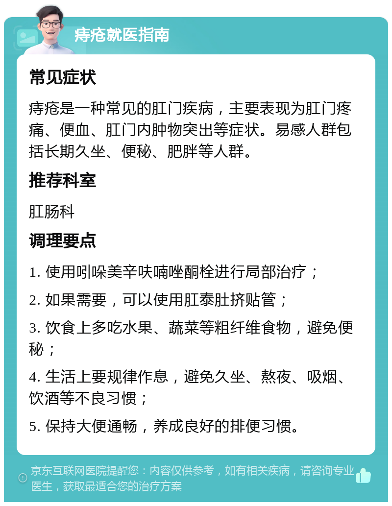 痔疮就医指南 常见症状 痔疮是一种常见的肛门疾病，主要表现为肛门疼痛、便血、肛门内肿物突出等症状。易感人群包括长期久坐、便秘、肥胖等人群。 推荐科室 肛肠科 调理要点 1. 使用吲哚美辛呋喃唑酮栓进行局部治疗； 2. 如果需要，可以使用肛泰肚挤贴管； 3. 饮食上多吃水果、蔬菜等粗纤维食物，避免便秘； 4. 生活上要规律作息，避免久坐、熬夜、吸烟、饮酒等不良习惯； 5. 保持大便通畅，养成良好的排便习惯。