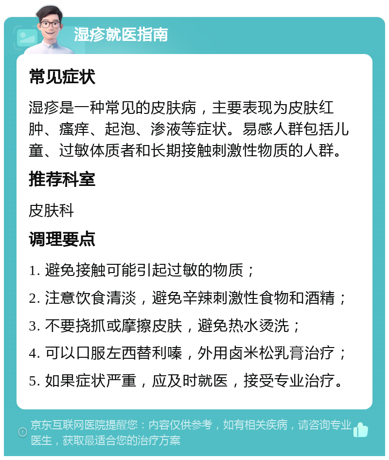 湿疹就医指南 常见症状 湿疹是一种常见的皮肤病，主要表现为皮肤红肿、瘙痒、起泡、渗液等症状。易感人群包括儿童、过敏体质者和长期接触刺激性物质的人群。 推荐科室 皮肤科 调理要点 1. 避免接触可能引起过敏的物质； 2. 注意饮食清淡，避免辛辣刺激性食物和酒精； 3. 不要挠抓或摩擦皮肤，避免热水烫洗； 4. 可以口服左西替利嗪，外用卤米松乳膏治疗； 5. 如果症状严重，应及时就医，接受专业治疗。