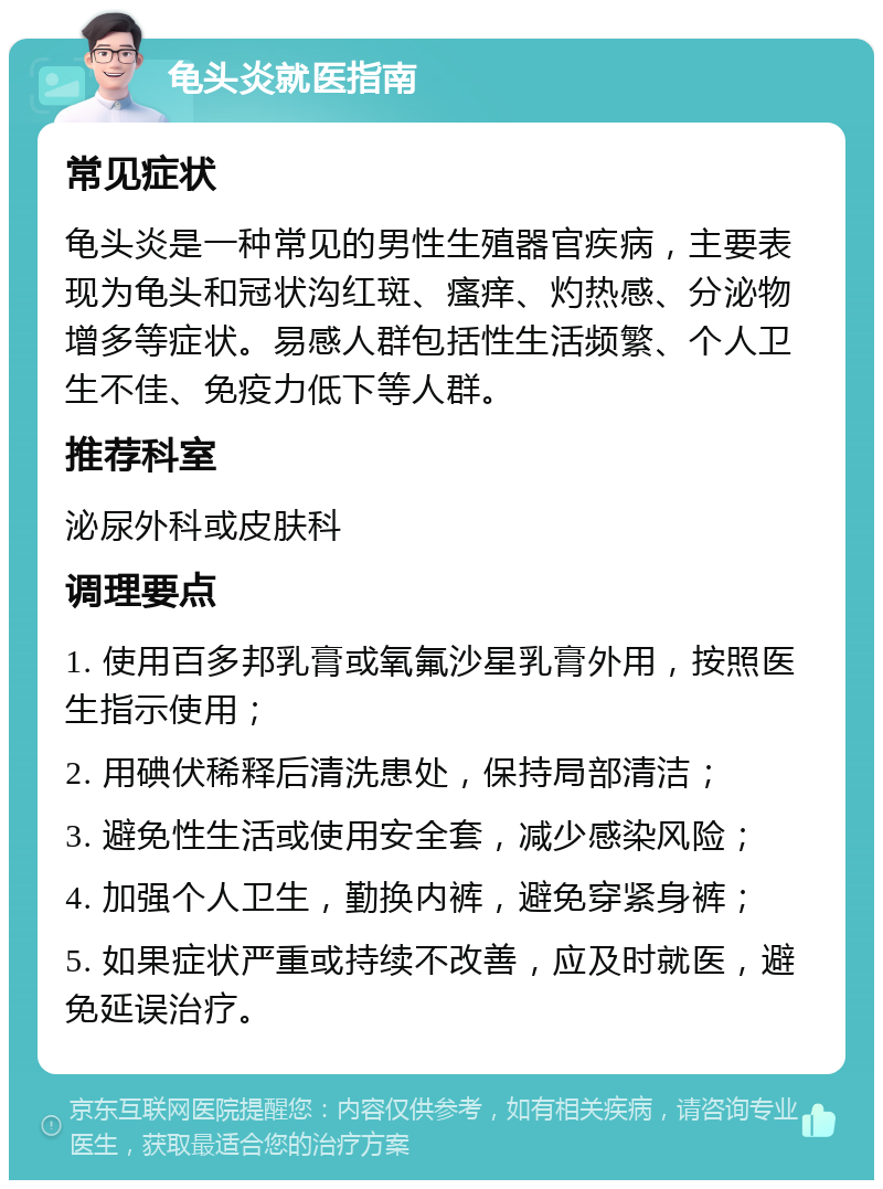 龟头炎就医指南 常见症状 龟头炎是一种常见的男性生殖器官疾病，主要表现为龟头和冠状沟红斑、瘙痒、灼热感、分泌物增多等症状。易感人群包括性生活频繁、个人卫生不佳、免疫力低下等人群。 推荐科室 泌尿外科或皮肤科 调理要点 1. 使用百多邦乳膏或氧氟沙星乳膏外用，按照医生指示使用； 2. 用碘伏稀释后清洗患处，保持局部清洁； 3. 避免性生活或使用安全套，减少感染风险； 4. 加强个人卫生，勤换内裤，避免穿紧身裤； 5. 如果症状严重或持续不改善，应及时就医，避免延误治疗。