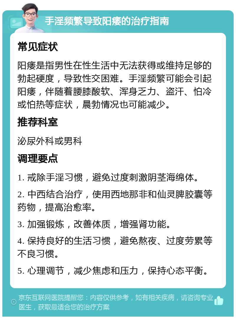 手淫频繁导致阳痿的治疗指南 常见症状 阳痿是指男性在性生活中无法获得或维持足够的勃起硬度，导致性交困难。手淫频繁可能会引起阳痿，伴随着腰膝酸软、浑身乏力、盗汗、怕冷或怕热等症状，晨勃情况也可能减少。 推荐科室 泌尿外科或男科 调理要点 1. 戒除手淫习惯，避免过度刺激阴茎海绵体。 2. 中西结合治疗，使用西地那非和仙灵脾胶囊等药物，提高治愈率。 3. 加强锻炼，改善体质，增强肾功能。 4. 保持良好的生活习惯，避免熬夜、过度劳累等不良习惯。 5. 心理调节，减少焦虑和压力，保持心态平衡。