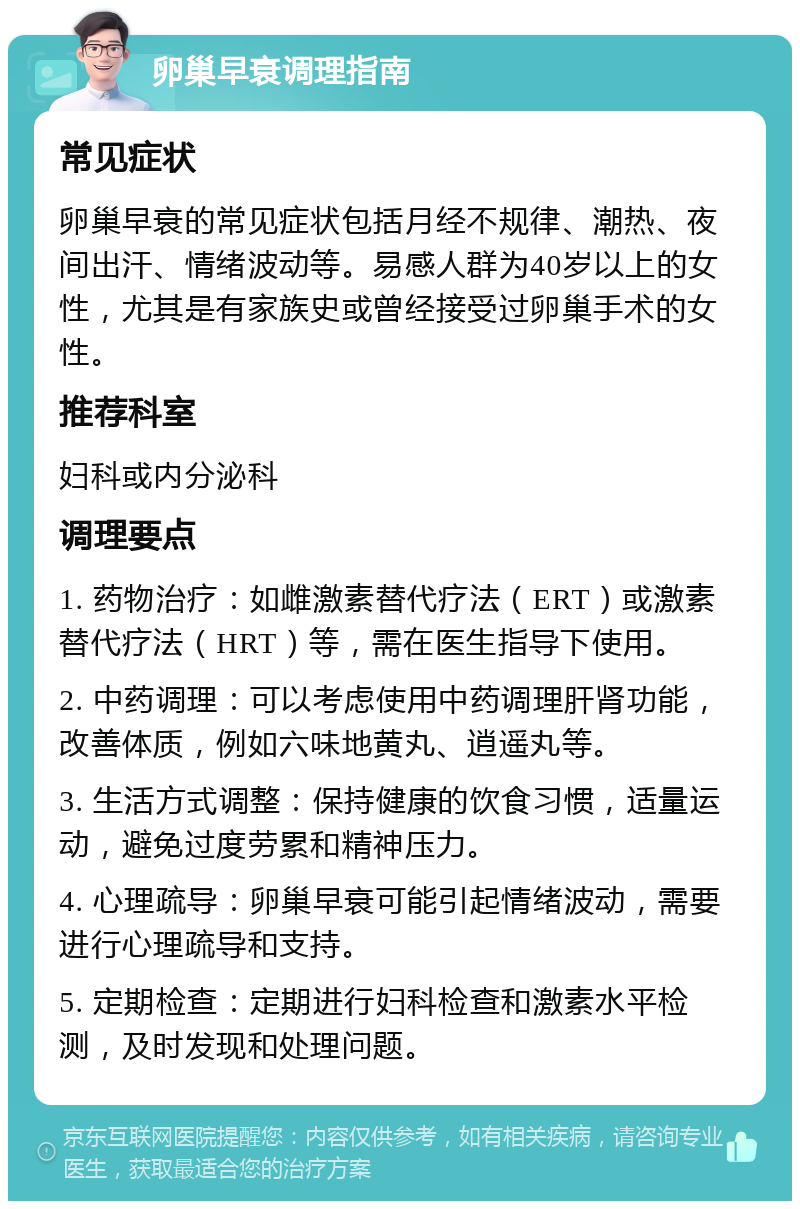 卵巢早衰调理指南 常见症状 卵巢早衰的常见症状包括月经不规律、潮热、夜间出汗、情绪波动等。易感人群为40岁以上的女性，尤其是有家族史或曾经接受过卵巢手术的女性。 推荐科室 妇科或内分泌科 调理要点 1. 药物治疗：如雌激素替代疗法（ERT）或激素替代疗法（HRT）等，需在医生指导下使用。 2. 中药调理：可以考虑使用中药调理肝肾功能，改善体质，例如六味地黄丸、逍遥丸等。 3. 生活方式调整：保持健康的饮食习惯，适量运动，避免过度劳累和精神压力。 4. 心理疏导：卵巢早衰可能引起情绪波动，需要进行心理疏导和支持。 5. 定期检查：定期进行妇科检查和激素水平检测，及时发现和处理问题。