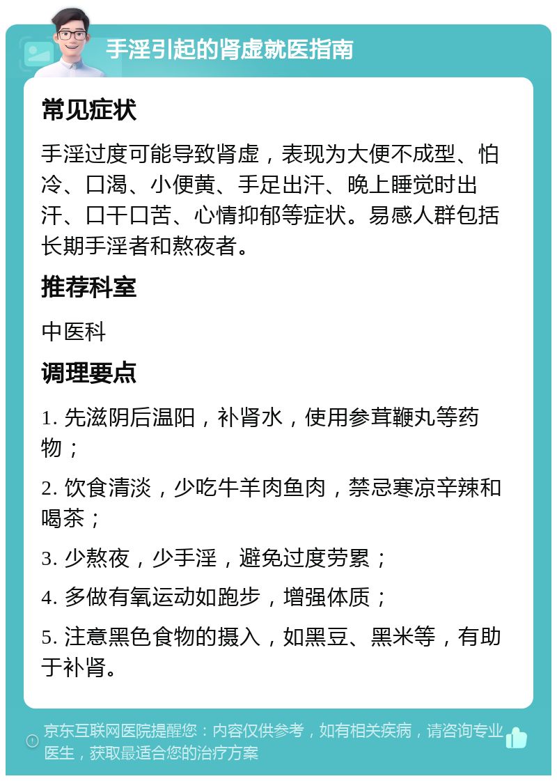 手淫引起的肾虚就医指南 常见症状 手淫过度可能导致肾虚，表现为大便不成型、怕冷、口渴、小便黄、手足出汗、晚上睡觉时出汗、口干口苦、心情抑郁等症状。易感人群包括长期手淫者和熬夜者。 推荐科室 中医科 调理要点 1. 先滋阴后温阳，补肾水，使用参茸鞭丸等药物； 2. 饮食清淡，少吃牛羊肉鱼肉，禁忌寒凉辛辣和喝茶； 3. 少熬夜，少手淫，避免过度劳累； 4. 多做有氧运动如跑步，增强体质； 5. 注意黑色食物的摄入，如黑豆、黑米等，有助于补肾。