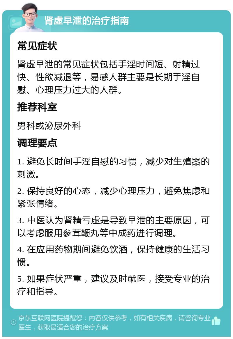 肾虚早泄的治疗指南 常见症状 肾虚早泄的常见症状包括手淫时间短、射精过快、性欲减退等，易感人群主要是长期手淫自慰、心理压力过大的人群。 推荐科室 男科或泌尿外科 调理要点 1. 避免长时间手淫自慰的习惯，减少对生殖器的刺激。 2. 保持良好的心态，减少心理压力，避免焦虑和紧张情绪。 3. 中医认为肾精亏虚是导致早泄的主要原因，可以考虑服用参茸鞭丸等中成药进行调理。 4. 在应用药物期间避免饮酒，保持健康的生活习惯。 5. 如果症状严重，建议及时就医，接受专业的治疗和指导。