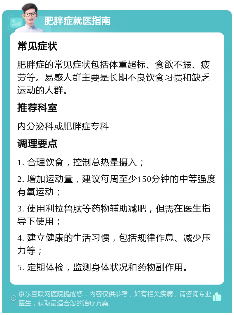 肥胖症就医指南 常见症状 肥胖症的常见症状包括体重超标、食欲不振、疲劳等。易感人群主要是长期不良饮食习惯和缺乏运动的人群。 推荐科室 内分泌科或肥胖症专科 调理要点 1. 合理饮食，控制总热量摄入； 2. 增加运动量，建议每周至少150分钟的中等强度有氧运动； 3. 使用利拉鲁肽等药物辅助减肥，但需在医生指导下使用； 4. 建立健康的生活习惯，包括规律作息、减少压力等； 5. 定期体检，监测身体状况和药物副作用。