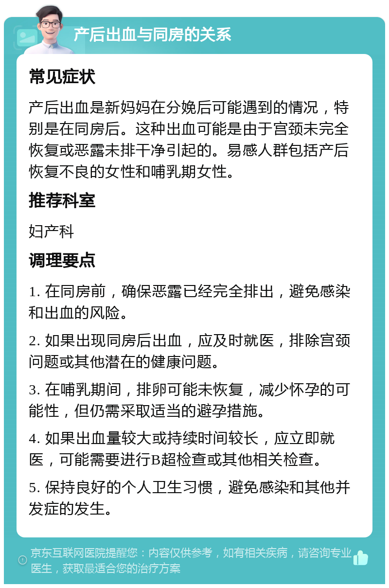 产后出血与同房的关系 常见症状 产后出血是新妈妈在分娩后可能遇到的情况，特别是在同房后。这种出血可能是由于宫颈未完全恢复或恶露未排干净引起的。易感人群包括产后恢复不良的女性和哺乳期女性。 推荐科室 妇产科 调理要点 1. 在同房前，确保恶露已经完全排出，避免感染和出血的风险。 2. 如果出现同房后出血，应及时就医，排除宫颈问题或其他潜在的健康问题。 3. 在哺乳期间，排卵可能未恢复，减少怀孕的可能性，但仍需采取适当的避孕措施。 4. 如果出血量较大或持续时间较长，应立即就医，可能需要进行B超检查或其他相关检查。 5. 保持良好的个人卫生习惯，避免感染和其他并发症的发生。