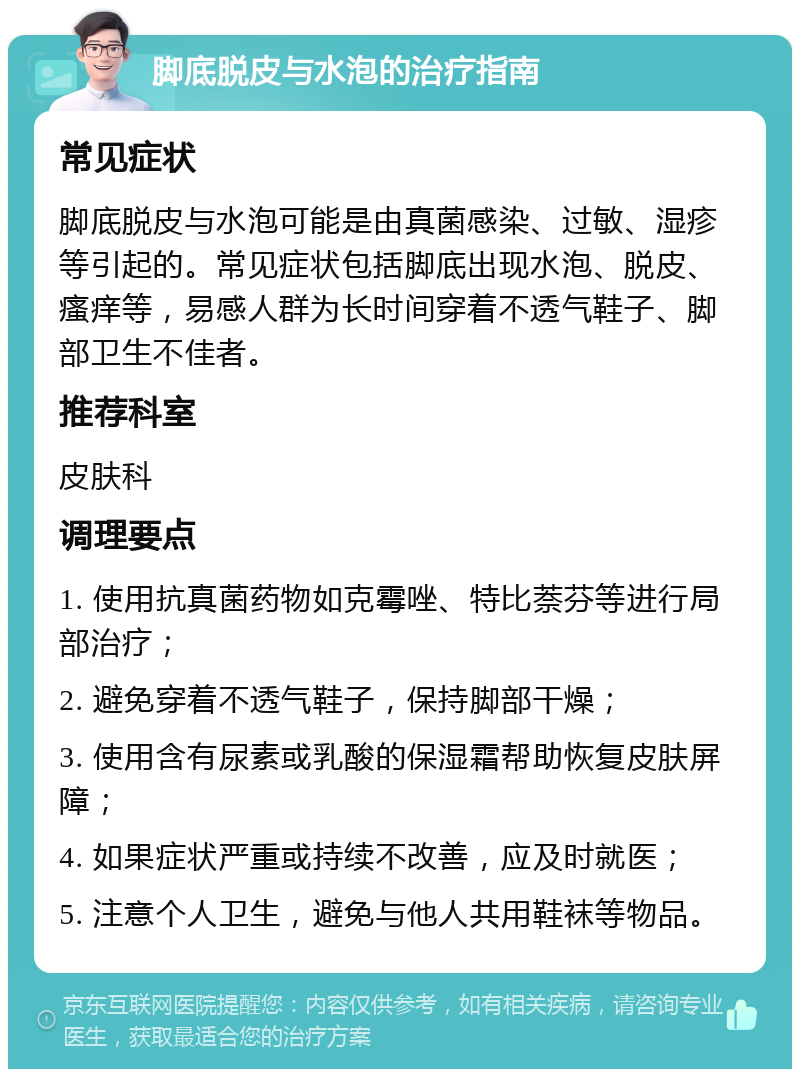 脚底脱皮与水泡的治疗指南 常见症状 脚底脱皮与水泡可能是由真菌感染、过敏、湿疹等引起的。常见症状包括脚底出现水泡、脱皮、瘙痒等，易感人群为长时间穿着不透气鞋子、脚部卫生不佳者。 推荐科室 皮肤科 调理要点 1. 使用抗真菌药物如克霉唑、特比萘芬等进行局部治疗； 2. 避免穿着不透气鞋子，保持脚部干燥； 3. 使用含有尿素或乳酸的保湿霜帮助恢复皮肤屏障； 4. 如果症状严重或持续不改善，应及时就医； 5. 注意个人卫生，避免与他人共用鞋袜等物品。