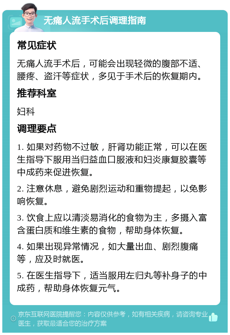 无痛人流手术后调理指南 常见症状 无痛人流手术后，可能会出现轻微的腹部不适、腰疼、盗汗等症状，多见于手术后的恢复期内。 推荐科室 妇科 调理要点 1. 如果对药物不过敏，肝肾功能正常，可以在医生指导下服用当归益血口服液和妇炎康复胶囊等中成药来促进恢复。 2. 注意休息，避免剧烈运动和重物提起，以免影响恢复。 3. 饮食上应以清淡易消化的食物为主，多摄入富含蛋白质和维生素的食物，帮助身体恢复。 4. 如果出现异常情况，如大量出血、剧烈腹痛等，应及时就医。 5. 在医生指导下，适当服用左归丸等补身子的中成药，帮助身体恢复元气。