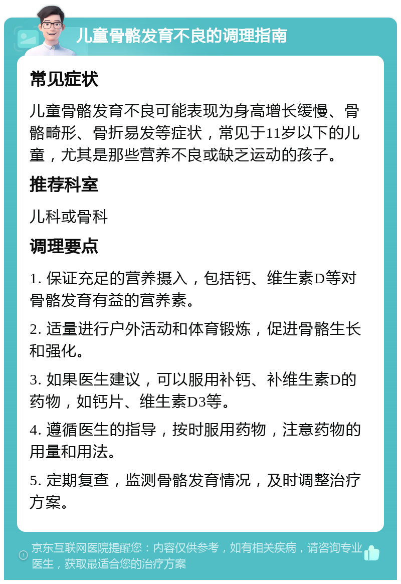 儿童骨骼发育不良的调理指南 常见症状 儿童骨骼发育不良可能表现为身高增长缓慢、骨骼畸形、骨折易发等症状，常见于11岁以下的儿童，尤其是那些营养不良或缺乏运动的孩子。 推荐科室 儿科或骨科 调理要点 1. 保证充足的营养摄入，包括钙、维生素D等对骨骼发育有益的营养素。 2. 适量进行户外活动和体育锻炼，促进骨骼生长和强化。 3. 如果医生建议，可以服用补钙、补维生素D的药物，如钙片、维生素D3等。 4. 遵循医生的指导，按时服用药物，注意药物的用量和用法。 5. 定期复查，监测骨骼发育情况，及时调整治疗方案。