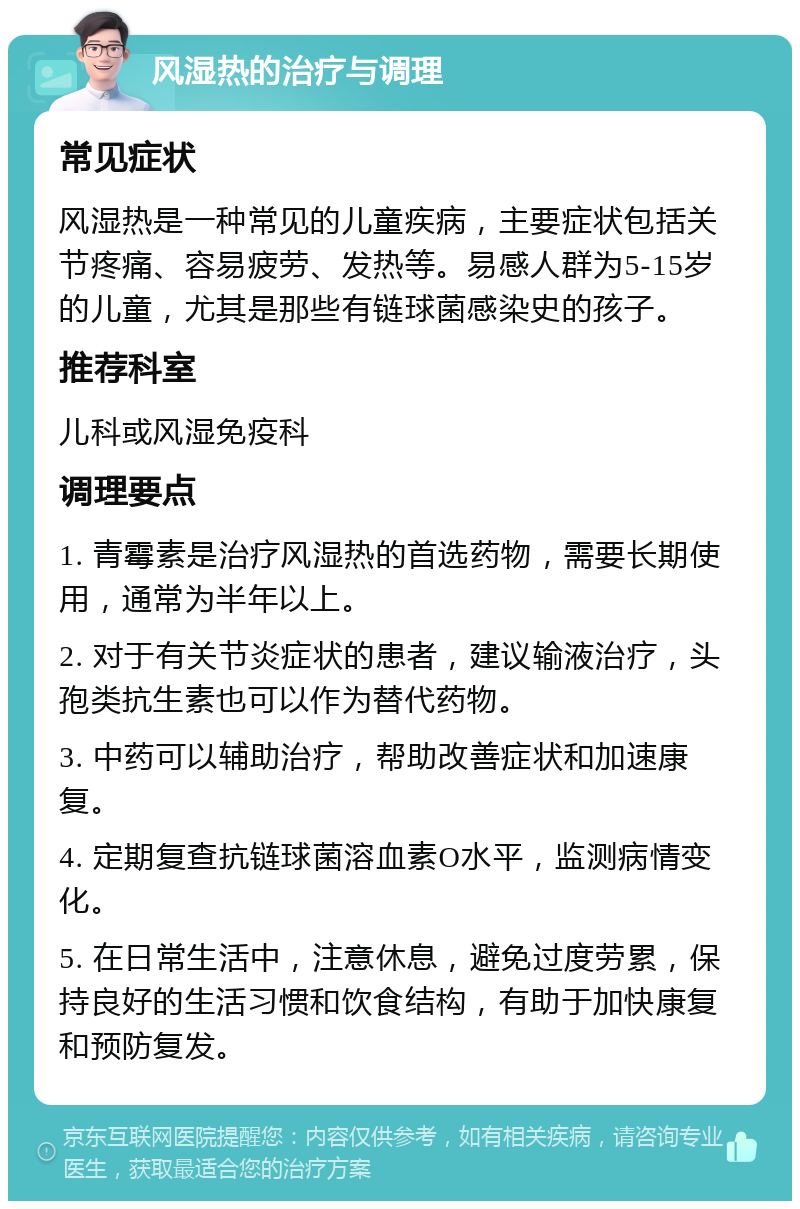 风湿热的治疗与调理 常见症状 风湿热是一种常见的儿童疾病，主要症状包括关节疼痛、容易疲劳、发热等。易感人群为5-15岁的儿童，尤其是那些有链球菌感染史的孩子。 推荐科室 儿科或风湿免疫科 调理要点 1. 青霉素是治疗风湿热的首选药物，需要长期使用，通常为半年以上。 2. 对于有关节炎症状的患者，建议输液治疗，头孢类抗生素也可以作为替代药物。 3. 中药可以辅助治疗，帮助改善症状和加速康复。 4. 定期复查抗链球菌溶血素O水平，监测病情变化。 5. 在日常生活中，注意休息，避免过度劳累，保持良好的生活习惯和饮食结构，有助于加快康复和预防复发。