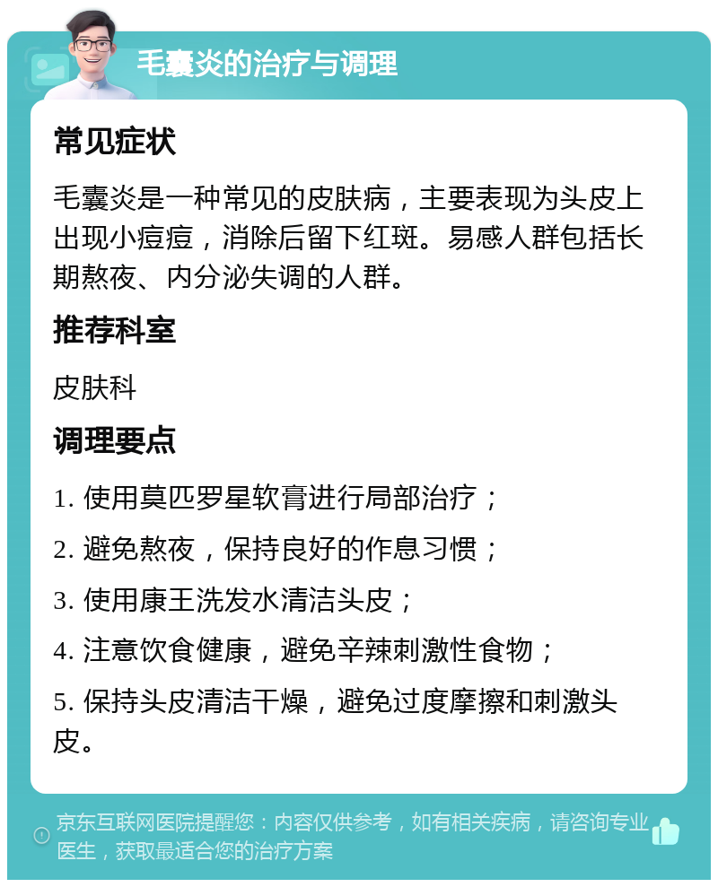 毛囊炎的治疗与调理 常见症状 毛囊炎是一种常见的皮肤病，主要表现为头皮上出现小痘痘，消除后留下红斑。易感人群包括长期熬夜、内分泌失调的人群。 推荐科室 皮肤科 调理要点 1. 使用莫匹罗星软膏进行局部治疗； 2. 避免熬夜，保持良好的作息习惯； 3. 使用康王洗发水清洁头皮； 4. 注意饮食健康，避免辛辣刺激性食物； 5. 保持头皮清洁干燥，避免过度摩擦和刺激头皮。