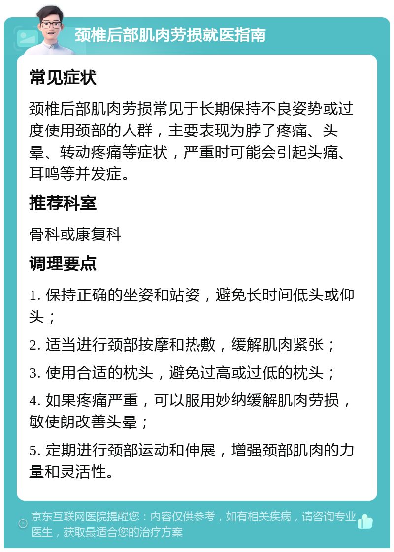 颈椎后部肌肉劳损就医指南 常见症状 颈椎后部肌肉劳损常见于长期保持不良姿势或过度使用颈部的人群，主要表现为脖子疼痛、头晕、转动疼痛等症状，严重时可能会引起头痛、耳鸣等并发症。 推荐科室 骨科或康复科 调理要点 1. 保持正确的坐姿和站姿，避免长时间低头或仰头； 2. 适当进行颈部按摩和热敷，缓解肌肉紧张； 3. 使用合适的枕头，避免过高或过低的枕头； 4. 如果疼痛严重，可以服用妙纳缓解肌肉劳损，敏使朗改善头晕； 5. 定期进行颈部运动和伸展，增强颈部肌肉的力量和灵活性。