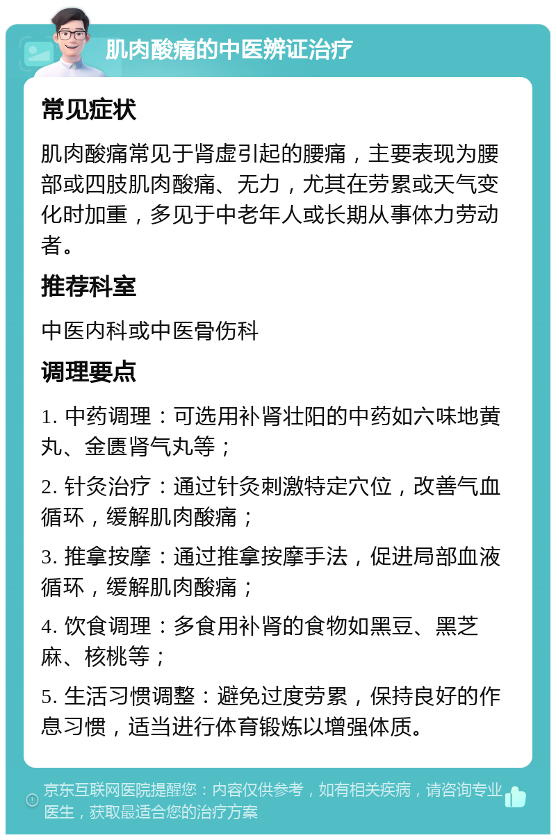 肌肉酸痛的中医辨证治疗 常见症状 肌肉酸痛常见于肾虚引起的腰痛，主要表现为腰部或四肢肌肉酸痛、无力，尤其在劳累或天气变化时加重，多见于中老年人或长期从事体力劳动者。 推荐科室 中医内科或中医骨伤科 调理要点 1. 中药调理：可选用补肾壮阳的中药如六味地黄丸、金匮肾气丸等； 2. 针灸治疗：通过针灸刺激特定穴位，改善气血循环，缓解肌肉酸痛； 3. 推拿按摩：通过推拿按摩手法，促进局部血液循环，缓解肌肉酸痛； 4. 饮食调理：多食用补肾的食物如黑豆、黑芝麻、核桃等； 5. 生活习惯调整：避免过度劳累，保持良好的作息习惯，适当进行体育锻炼以增强体质。