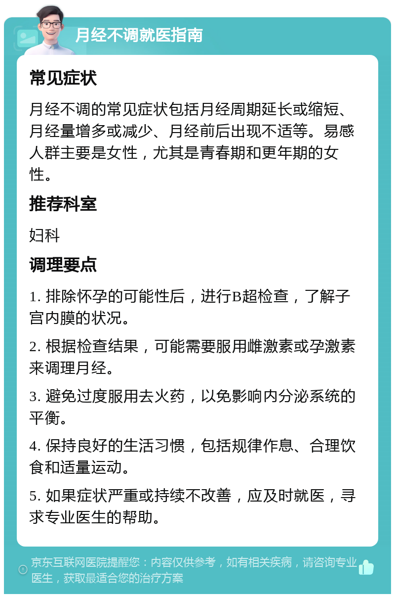 月经不调就医指南 常见症状 月经不调的常见症状包括月经周期延长或缩短、月经量增多或减少、月经前后出现不适等。易感人群主要是女性，尤其是青春期和更年期的女性。 推荐科室 妇科 调理要点 1. 排除怀孕的可能性后，进行B超检查，了解子宫内膜的状况。 2. 根据检查结果，可能需要服用雌激素或孕激素来调理月经。 3. 避免过度服用去火药，以免影响内分泌系统的平衡。 4. 保持良好的生活习惯，包括规律作息、合理饮食和适量运动。 5. 如果症状严重或持续不改善，应及时就医，寻求专业医生的帮助。