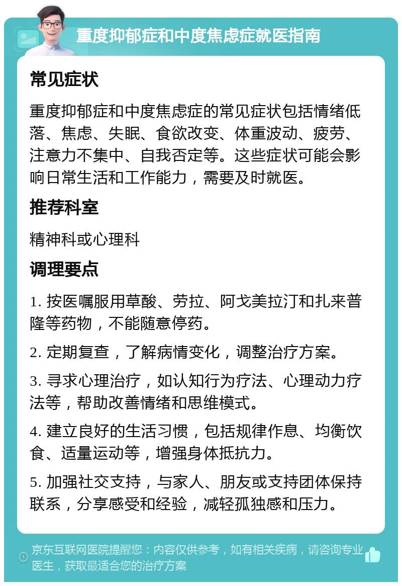 重度抑郁症和中度焦虑症就医指南 常见症状 重度抑郁症和中度焦虑症的常见症状包括情绪低落、焦虑、失眠、食欲改变、体重波动、疲劳、注意力不集中、自我否定等。这些症状可能会影响日常生活和工作能力，需要及时就医。 推荐科室 精神科或心理科 调理要点 1. 按医嘱服用草酸、劳拉、阿戈美拉汀和扎来普隆等药物，不能随意停药。 2. 定期复查，了解病情变化，调整治疗方案。 3. 寻求心理治疗，如认知行为疗法、心理动力疗法等，帮助改善情绪和思维模式。 4. 建立良好的生活习惯，包括规律作息、均衡饮食、适量运动等，增强身体抵抗力。 5. 加强社交支持，与家人、朋友或支持团体保持联系，分享感受和经验，减轻孤独感和压力。