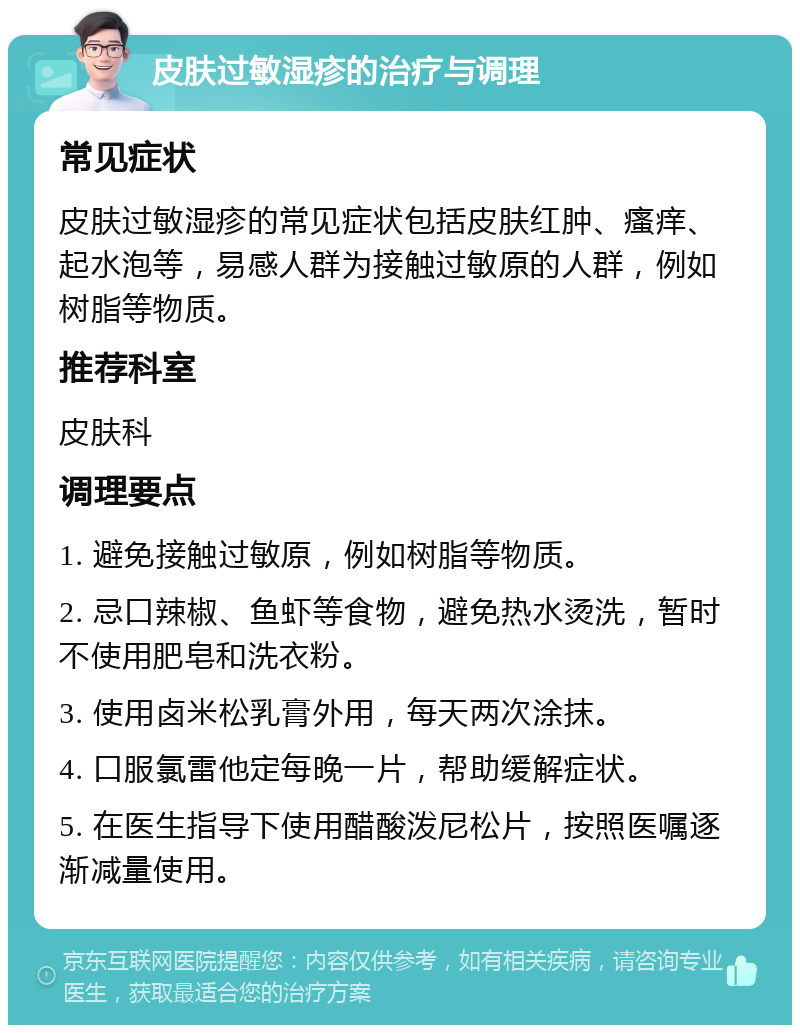 皮肤过敏湿疹的治疗与调理 常见症状 皮肤过敏湿疹的常见症状包括皮肤红肿、瘙痒、起水泡等，易感人群为接触过敏原的人群，例如树脂等物质。 推荐科室 皮肤科 调理要点 1. 避免接触过敏原，例如树脂等物质。 2. 忌口辣椒、鱼虾等食物，避免热水烫洗，暂时不使用肥皂和洗衣粉。 3. 使用卤米松乳膏外用，每天两次涂抹。 4. 口服氯雷他定每晚一片，帮助缓解症状。 5. 在医生指导下使用醋酸泼尼松片，按照医嘱逐渐减量使用。