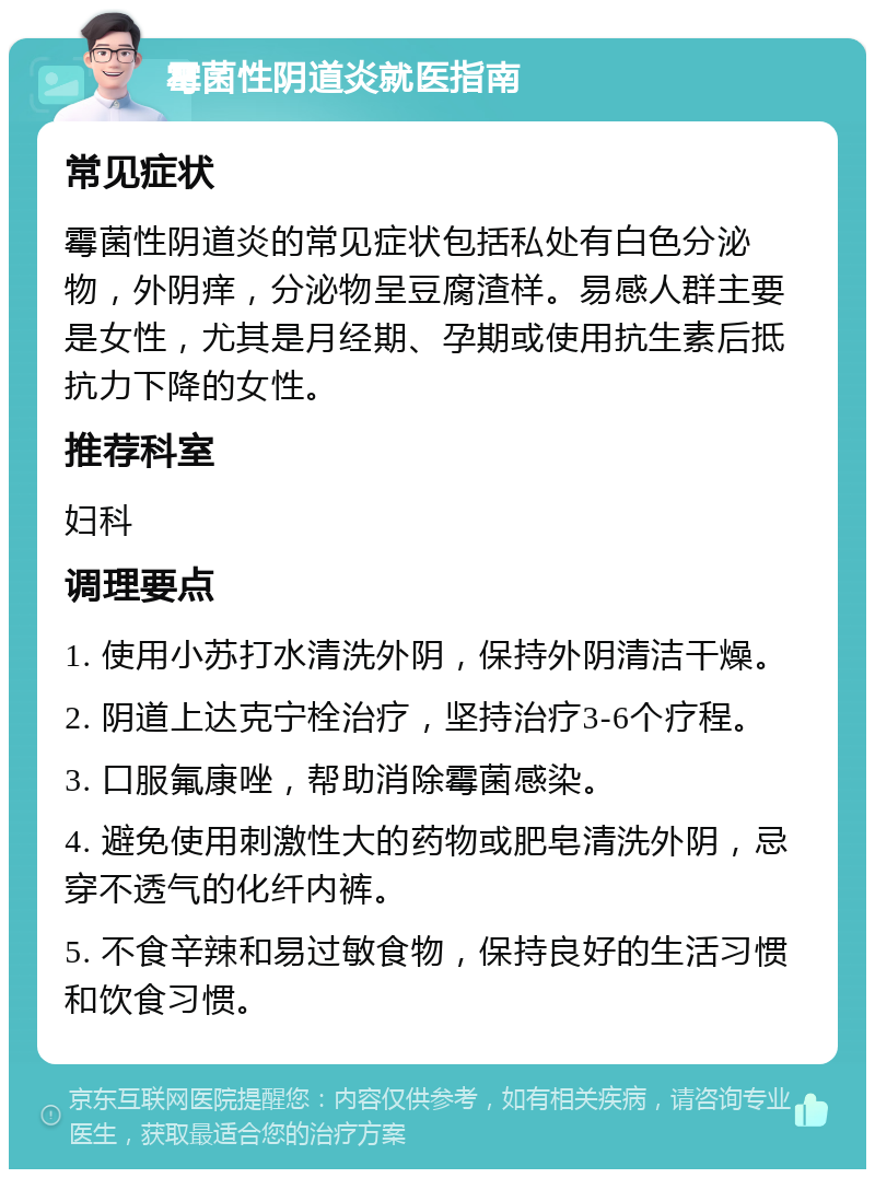 霉菌性阴道炎就医指南 常见症状 霉菌性阴道炎的常见症状包括私处有白色分泌物，外阴痒，分泌物呈豆腐渣样。易感人群主要是女性，尤其是月经期、孕期或使用抗生素后抵抗力下降的女性。 推荐科室 妇科 调理要点 1. 使用小苏打水清洗外阴，保持外阴清洁干燥。 2. 阴道上达克宁栓治疗，坚持治疗3-6个疗程。 3. 口服氟康唑，帮助消除霉菌感染。 4. 避免使用刺激性大的药物或肥皂清洗外阴，忌穿不透气的化纤内裤。 5. 不食辛辣和易过敏食物，保持良好的生活习惯和饮食习惯。