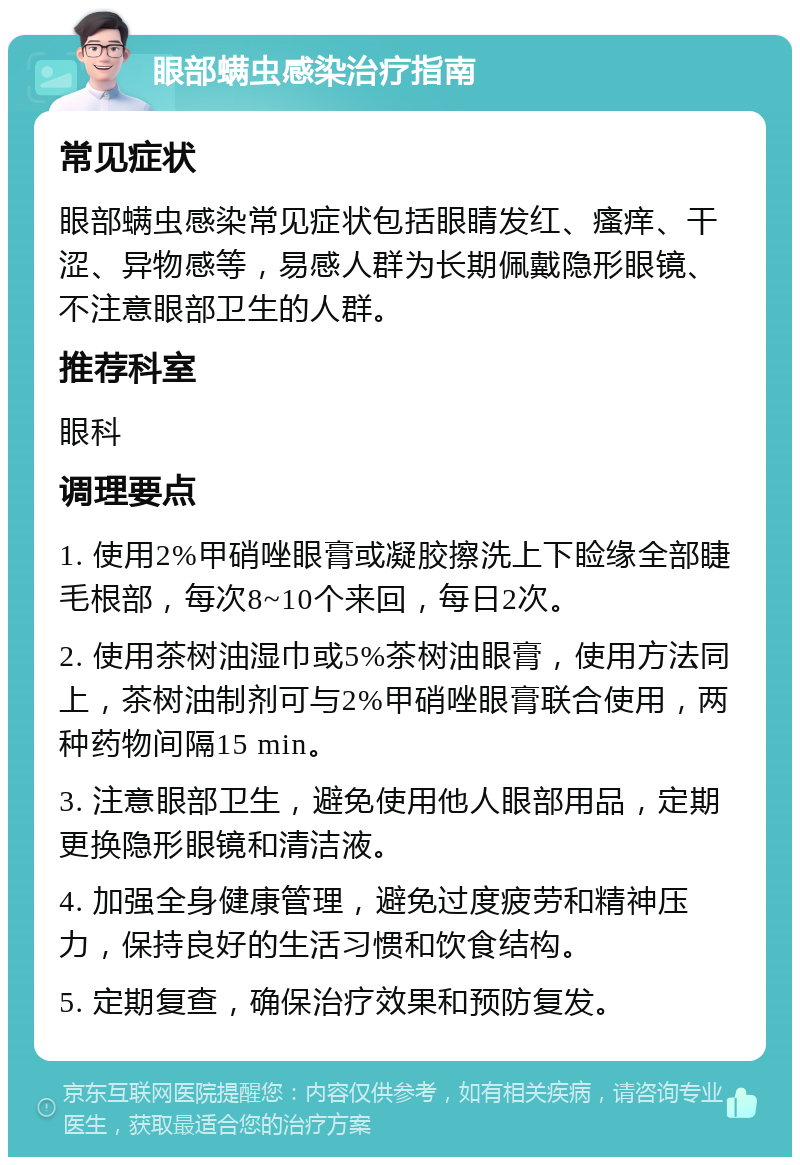 眼部螨虫感染治疗指南 常见症状 眼部螨虫感染常见症状包括眼睛发红、瘙痒、干涩、异物感等，易感人群为长期佩戴隐形眼镜、不注意眼部卫生的人群。 推荐科室 眼科 调理要点 1. 使用2%甲硝唑眼膏或凝胶擦洗上下睑缘全部睫毛根部，每次8~10个来回，每日2次。 2. 使用茶树油湿巾或5%茶树油眼膏，使用方法同上，茶树油制剂可与2%甲硝唑眼膏联合使用，两种药物间隔15 min。 3. 注意眼部卫生，避免使用他人眼部用品，定期更换隐形眼镜和清洁液。 4. 加强全身健康管理，避免过度疲劳和精神压力，保持良好的生活习惯和饮食结构。 5. 定期复查，确保治疗效果和预防复发。