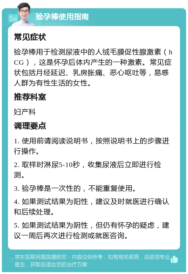 验孕棒使用指南 常见症状 验孕棒用于检测尿液中的人绒毛膜促性腺激素（hCG），这是怀孕后体内产生的一种激素。常见症状包括月经延迟、乳房胀痛、恶心呕吐等，易感人群为有性生活的女性。 推荐科室 妇产科 调理要点 1. 使用前请阅读说明书，按照说明书上的步骤进行操作。 2. 取样时淋尿5-10秒，收集尿液后立即进行检测。 3. 验孕棒是一次性的，不能重复使用。 4. 如果测试结果为阳性，建议及时就医进行确认和后续处理。 5. 如果测试结果为阴性，但仍有怀孕的疑虑，建议一周后再次进行检测或就医咨询。