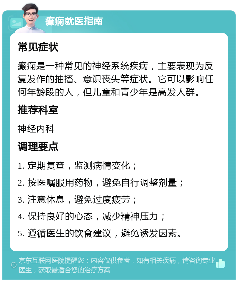 癫痫就医指南 常见症状 癫痫是一种常见的神经系统疾病，主要表现为反复发作的抽搐、意识丧失等症状。它可以影响任何年龄段的人，但儿童和青少年是高发人群。 推荐科室 神经内科 调理要点 1. 定期复查，监测病情变化； 2. 按医嘱服用药物，避免自行调整剂量； 3. 注意休息，避免过度疲劳； 4. 保持良好的心态，减少精神压力； 5. 遵循医生的饮食建议，避免诱发因素。