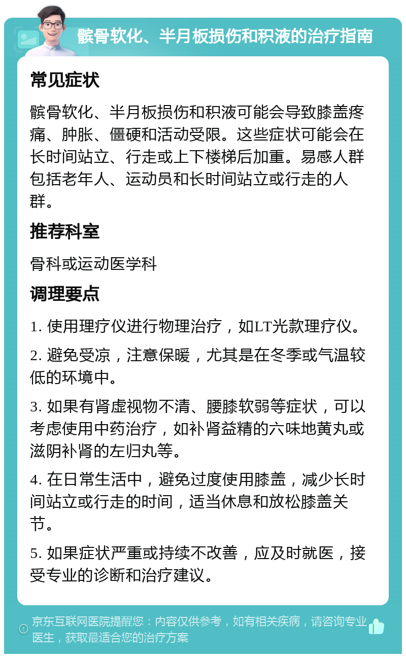 髌骨软化、半月板损伤和积液的治疗指南 常见症状 髌骨软化、半月板损伤和积液可能会导致膝盖疼痛、肿胀、僵硬和活动受限。这些症状可能会在长时间站立、行走或上下楼梯后加重。易感人群包括老年人、运动员和长时间站立或行走的人群。 推荐科室 骨科或运动医学科 调理要点 1. 使用理疗仪进行物理治疗，如LT光款理疗仪。 2. 避免受凉，注意保暖，尤其是在冬季或气温较低的环境中。 3. 如果有肾虚视物不清、腰膝软弱等症状，可以考虑使用中药治疗，如补肾益精的六味地黄丸或滋阴补肾的左归丸等。 4. 在日常生活中，避免过度使用膝盖，减少长时间站立或行走的时间，适当休息和放松膝盖关节。 5. 如果症状严重或持续不改善，应及时就医，接受专业的诊断和治疗建议。