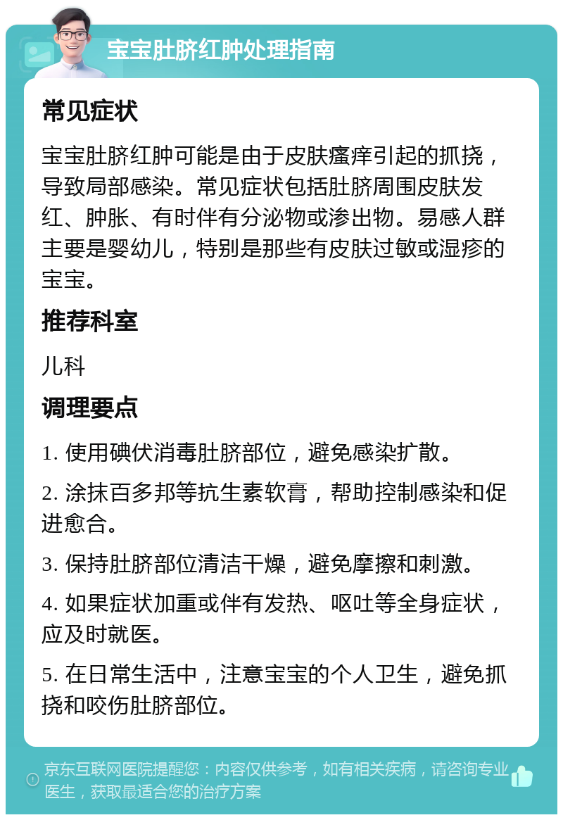 宝宝肚脐红肿处理指南 常见症状 宝宝肚脐红肿可能是由于皮肤瘙痒引起的抓挠，导致局部感染。常见症状包括肚脐周围皮肤发红、肿胀、有时伴有分泌物或渗出物。易感人群主要是婴幼儿，特别是那些有皮肤过敏或湿疹的宝宝。 推荐科室 儿科 调理要点 1. 使用碘伏消毒肚脐部位，避免感染扩散。 2. 涂抹百多邦等抗生素软膏，帮助控制感染和促进愈合。 3. 保持肚脐部位清洁干燥，避免摩擦和刺激。 4. 如果症状加重或伴有发热、呕吐等全身症状，应及时就医。 5. 在日常生活中，注意宝宝的个人卫生，避免抓挠和咬伤肚脐部位。