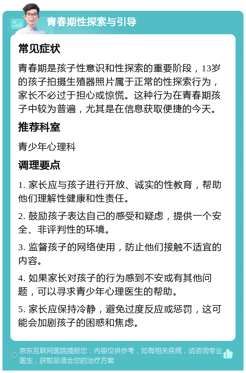 青春期性探索与引导 常见症状 青春期是孩子性意识和性探索的重要阶段，13岁的孩子拍摄生殖器照片属于正常的性探索行为，家长不必过于担心或惊慌。这种行为在青春期孩子中较为普遍，尤其是在信息获取便捷的今天。 推荐科室 青少年心理科 调理要点 1. 家长应与孩子进行开放、诚实的性教育，帮助他们理解性健康和性责任。 2. 鼓励孩子表达自己的感受和疑虑，提供一个安全、非评判性的环境。 3. 监督孩子的网络使用，防止他们接触不适宜的内容。 4. 如果家长对孩子的行为感到不安或有其他问题，可以寻求青少年心理医生的帮助。 5. 家长应保持冷静，避免过度反应或惩罚，这可能会加剧孩子的困惑和焦虑。