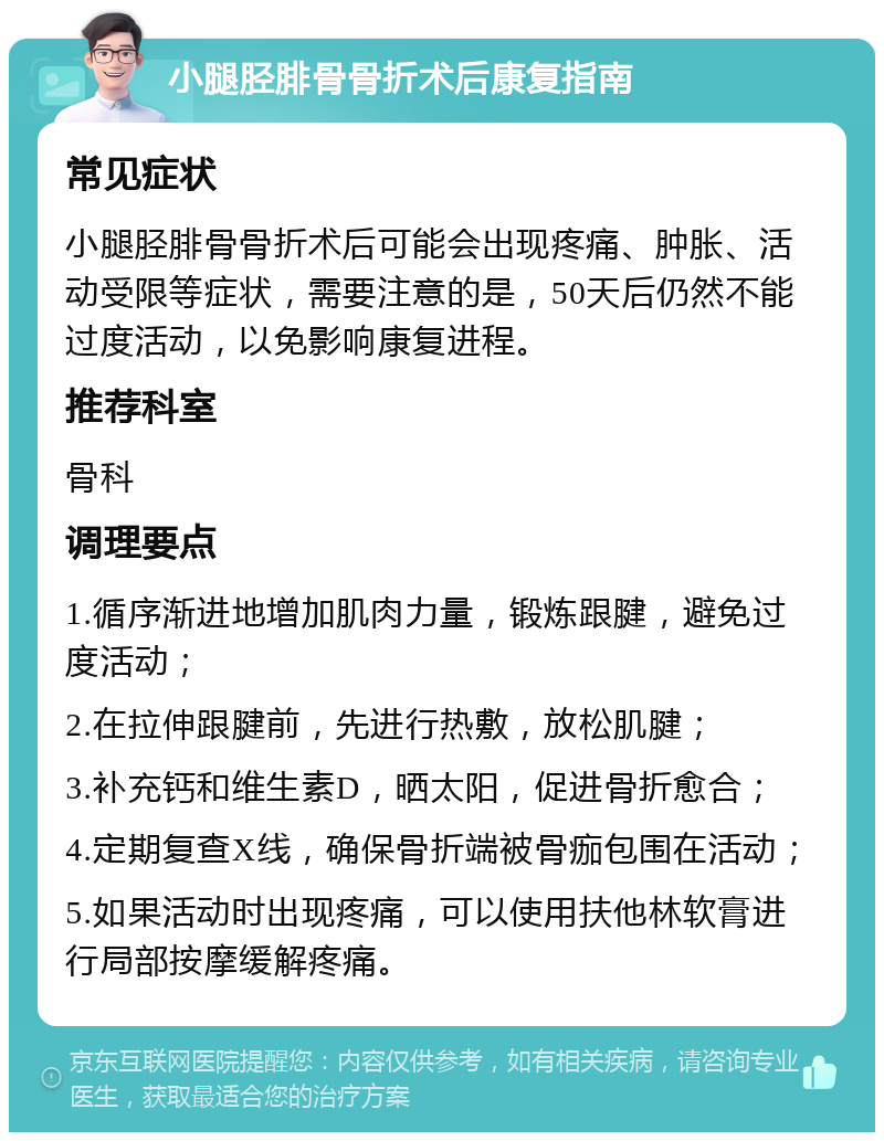 小腿胫腓骨骨折术后康复指南 常见症状 小腿胫腓骨骨折术后可能会出现疼痛、肿胀、活动受限等症状，需要注意的是，50天后仍然不能过度活动，以免影响康复进程。 推荐科室 骨科 调理要点 1.循序渐进地增加肌肉力量，锻炼跟腱，避免过度活动； 2.在拉伸跟腱前，先进行热敷，放松肌腱； 3.补充钙和维生素D，晒太阳，促进骨折愈合； 4.定期复查X线，确保骨折端被骨痂包围在活动； 5.如果活动时出现疼痛，可以使用扶他林软膏进行局部按摩缓解疼痛。