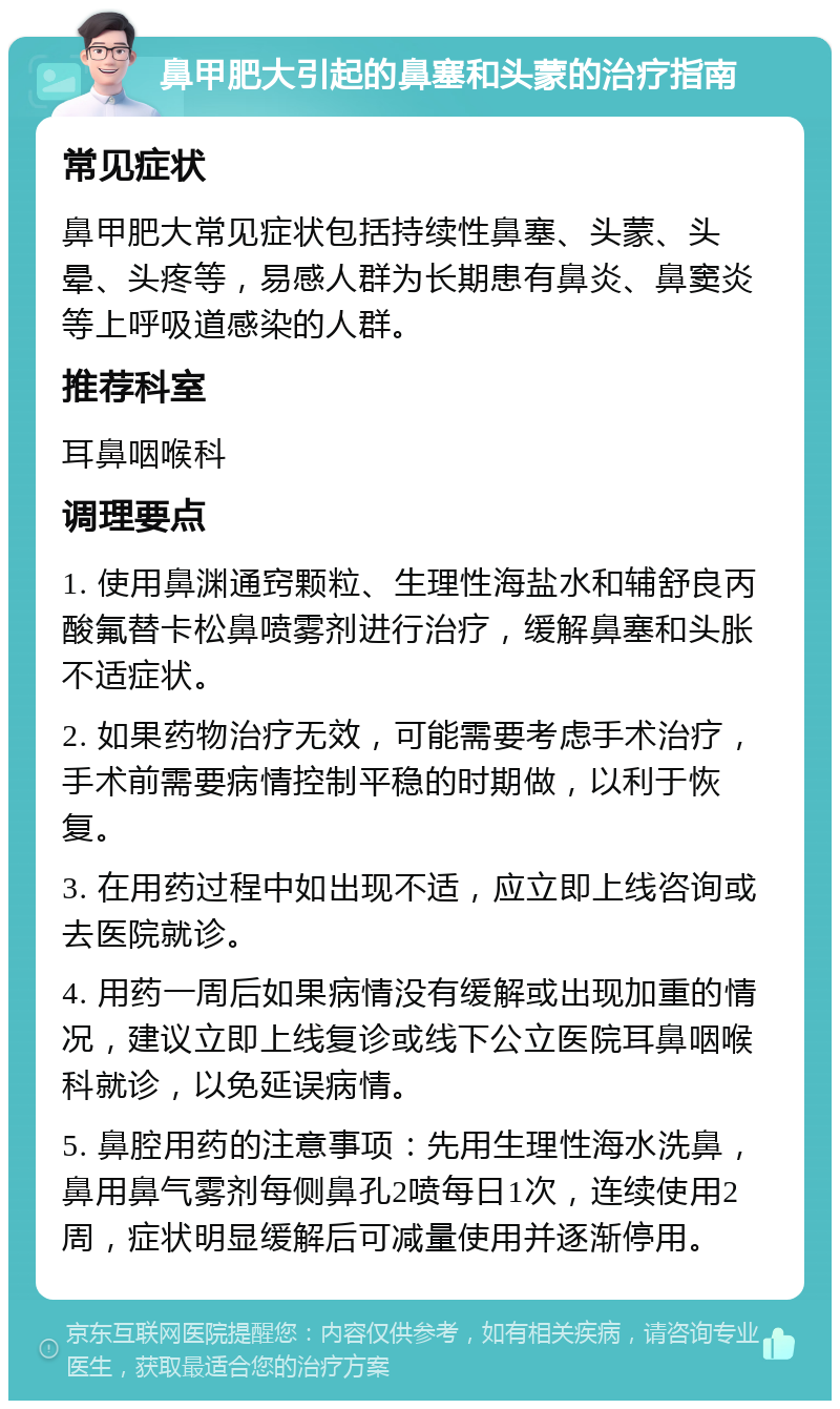 鼻甲肥大引起的鼻塞和头蒙的治疗指南 常见症状 鼻甲肥大常见症状包括持续性鼻塞、头蒙、头晕、头疼等，易感人群为长期患有鼻炎、鼻窦炎等上呼吸道感染的人群。 推荐科室 耳鼻咽喉科 调理要点 1. 使用鼻渊通窍颗粒、生理性海盐水和辅舒良丙酸氟替卡松鼻喷雾剂进行治疗，缓解鼻塞和头胀不适症状。 2. 如果药物治疗无效，可能需要考虑手术治疗，手术前需要病情控制平稳的时期做，以利于恢复。 3. 在用药过程中如出现不适，应立即上线咨询或去医院就诊。 4. 用药一周后如果病情没有缓解或出现加重的情况，建议立即上线复诊或线下公立医院耳鼻咽喉科就诊，以免延误病情。 5. 鼻腔用药的注意事项：先用生理性海水洗鼻，鼻用鼻气雾剂每侧鼻孔2喷每日1次，连续使用2周，症状明显缓解后可减量使用并逐渐停用。