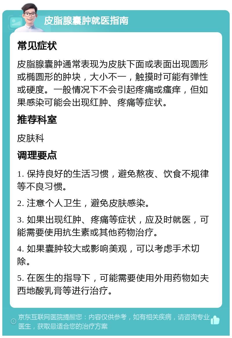 皮脂腺囊肿就医指南 常见症状 皮脂腺囊肿通常表现为皮肤下面或表面出现圆形或椭圆形的肿块，大小不一，触摸时可能有弹性或硬度。一般情况下不会引起疼痛或瘙痒，但如果感染可能会出现红肿、疼痛等症状。 推荐科室 皮肤科 调理要点 1. 保持良好的生活习惯，避免熬夜、饮食不规律等不良习惯。 2. 注意个人卫生，避免皮肤感染。 3. 如果出现红肿、疼痛等症状，应及时就医，可能需要使用抗生素或其他药物治疗。 4. 如果囊肿较大或影响美观，可以考虑手术切除。 5. 在医生的指导下，可能需要使用外用药物如夫西地酸乳膏等进行治疗。