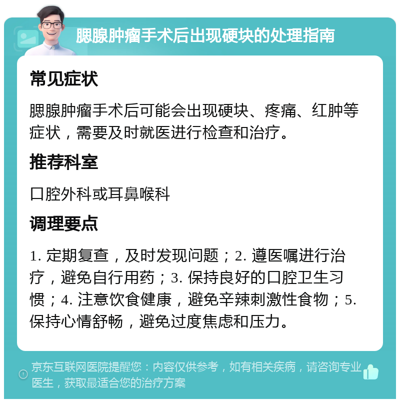 腮腺肿瘤手术后出现硬块的处理指南 常见症状 腮腺肿瘤手术后可能会出现硬块、疼痛、红肿等症状，需要及时就医进行检查和治疗。 推荐科室 口腔外科或耳鼻喉科 调理要点 1. 定期复查，及时发现问题；2. 遵医嘱进行治疗，避免自行用药；3. 保持良好的口腔卫生习惯；4. 注意饮食健康，避免辛辣刺激性食物；5. 保持心情舒畅，避免过度焦虑和压力。