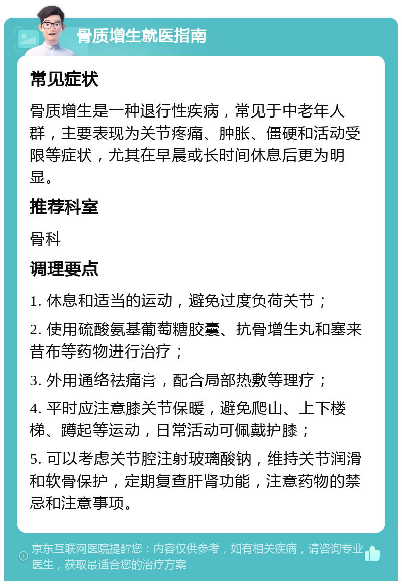 骨质增生就医指南 常见症状 骨质增生是一种退行性疾病，常见于中老年人群，主要表现为关节疼痛、肿胀、僵硬和活动受限等症状，尤其在早晨或长时间休息后更为明显。 推荐科室 骨科 调理要点 1. 休息和适当的运动，避免过度负荷关节； 2. 使用硫酸氨基葡萄糖胶囊、抗骨增生丸和塞来昔布等药物进行治疗； 3. 外用通络祛痛膏，配合局部热敷等理疗； 4. 平时应注意膝关节保暖，避免爬山、上下楼梯、蹲起等运动，日常活动可佩戴护膝； 5. 可以考虑关节腔注射玻璃酸钠，维持关节润滑和软骨保护，定期复查肝肾功能，注意药物的禁忌和注意事项。