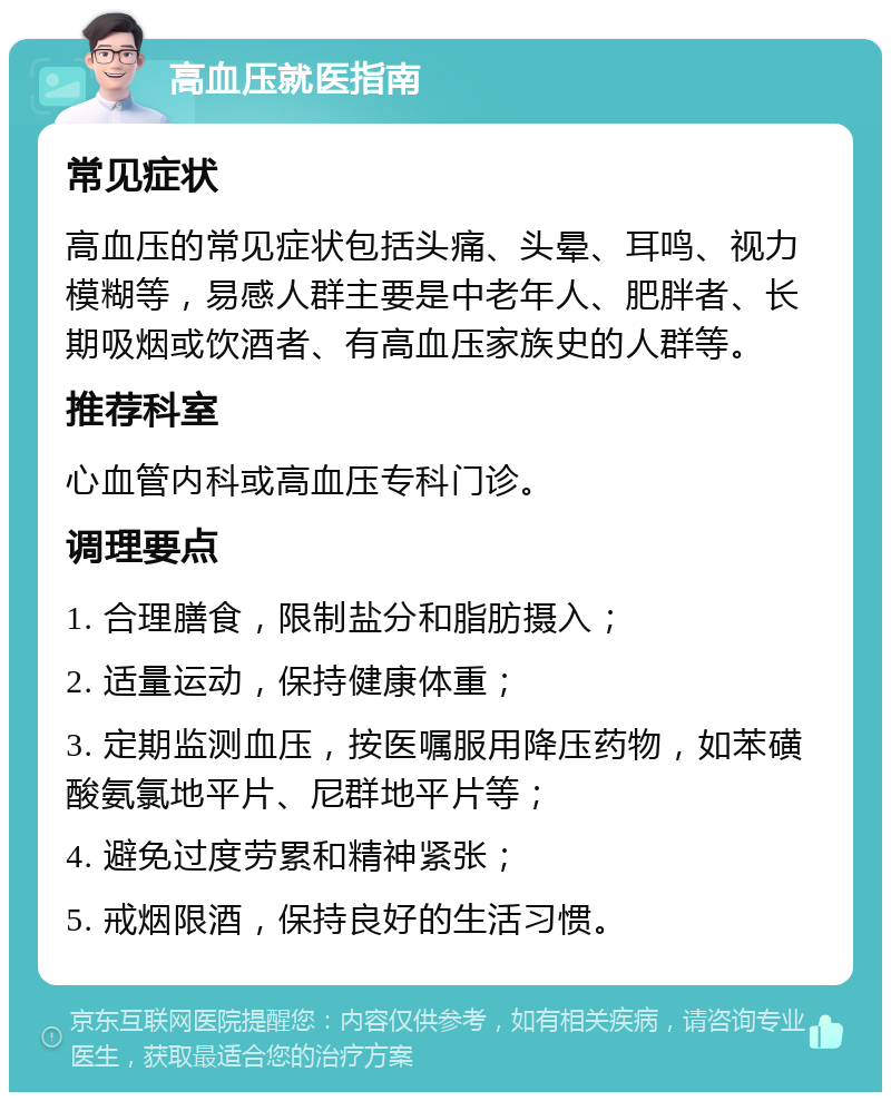 高血压就医指南 常见症状 高血压的常见症状包括头痛、头晕、耳鸣、视力模糊等，易感人群主要是中老年人、肥胖者、长期吸烟或饮酒者、有高血压家族史的人群等。 推荐科室 心血管内科或高血压专科门诊。 调理要点 1. 合理膳食，限制盐分和脂肪摄入； 2. 适量运动，保持健康体重； 3. 定期监测血压，按医嘱服用降压药物，如苯磺酸氨氯地平片、尼群地平片等； 4. 避免过度劳累和精神紧张； 5. 戒烟限酒，保持良好的生活习惯。