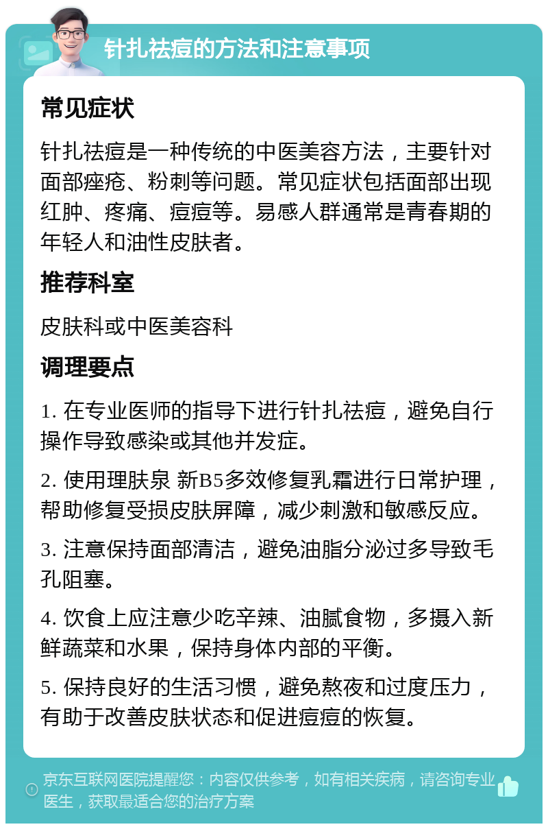 针扎祛痘的方法和注意事项 常见症状 针扎祛痘是一种传统的中医美容方法，主要针对面部痤疮、粉刺等问题。常见症状包括面部出现红肿、疼痛、痘痘等。易感人群通常是青春期的年轻人和油性皮肤者。 推荐科室 皮肤科或中医美容科 调理要点 1. 在专业医师的指导下进行针扎祛痘，避免自行操作导致感染或其他并发症。 2. 使用理肤泉 新B5多效修复乳霜进行日常护理，帮助修复受损皮肤屏障，减少刺激和敏感反应。 3. 注意保持面部清洁，避免油脂分泌过多导致毛孔阻塞。 4. 饮食上应注意少吃辛辣、油腻食物，多摄入新鲜蔬菜和水果，保持身体内部的平衡。 5. 保持良好的生活习惯，避免熬夜和过度压力，有助于改善皮肤状态和促进痘痘的恢复。