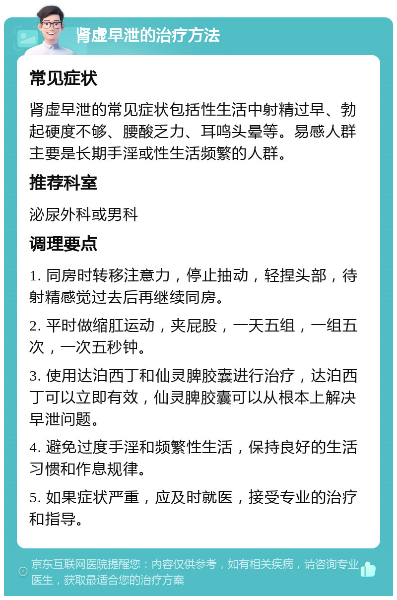 肾虚早泄的治疗方法 常见症状 肾虚早泄的常见症状包括性生活中射精过早、勃起硬度不够、腰酸乏力、耳鸣头晕等。易感人群主要是长期手淫或性生活频繁的人群。 推荐科室 泌尿外科或男科 调理要点 1. 同房时转移注意力，停止抽动，轻捏头部，待射精感觉过去后再继续同房。 2. 平时做缩肛运动，夹屁股，一天五组，一组五次，一次五秒钟。 3. 使用达泊西丁和仙灵脾胶囊进行治疗，达泊西丁可以立即有效，仙灵脾胶囊可以从根本上解决早泄问题。 4. 避免过度手淫和频繁性生活，保持良好的生活习惯和作息规律。 5. 如果症状严重，应及时就医，接受专业的治疗和指导。