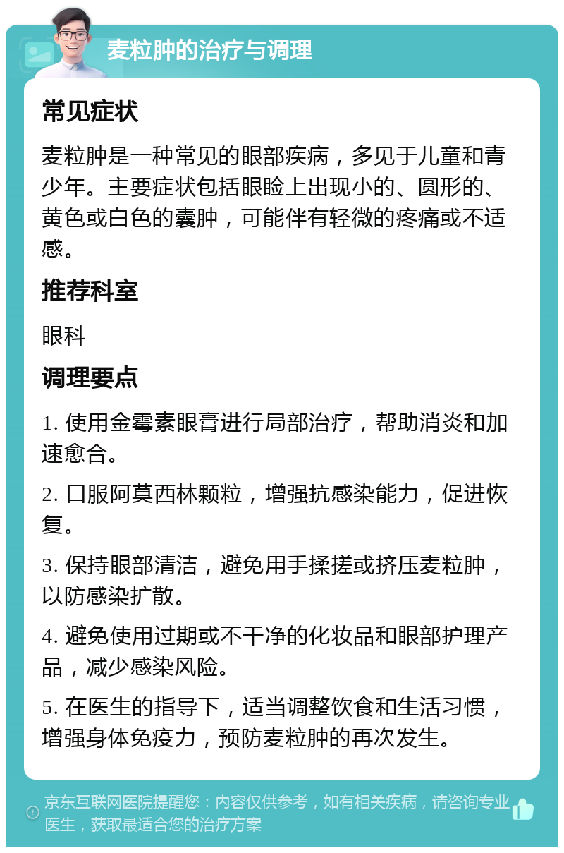 麦粒肿的治疗与调理 常见症状 麦粒肿是一种常见的眼部疾病，多见于儿童和青少年。主要症状包括眼睑上出现小的、圆形的、黄色或白色的囊肿，可能伴有轻微的疼痛或不适感。 推荐科室 眼科 调理要点 1. 使用金霉素眼膏进行局部治疗，帮助消炎和加速愈合。 2. 口服阿莫西林颗粒，增强抗感染能力，促进恢复。 3. 保持眼部清洁，避免用手揉搓或挤压麦粒肿，以防感染扩散。 4. 避免使用过期或不干净的化妆品和眼部护理产品，减少感染风险。 5. 在医生的指导下，适当调整饮食和生活习惯，增强身体免疫力，预防麦粒肿的再次发生。