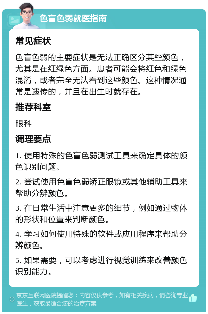 色盲色弱就医指南 常见症状 色盲色弱的主要症状是无法正确区分某些颜色，尤其是在红绿色方面。患者可能会将红色和绿色混淆，或者完全无法看到这些颜色。这种情况通常是遗传的，并且在出生时就存在。 推荐科室 眼科 调理要点 1. 使用特殊的色盲色弱测试工具来确定具体的颜色识别问题。 2. 尝试使用色盲色弱矫正眼镜或其他辅助工具来帮助分辨颜色。 3. 在日常生活中注意更多的细节，例如通过物体的形状和位置来判断颜色。 4. 学习如何使用特殊的软件或应用程序来帮助分辨颜色。 5. 如果需要，可以考虑进行视觉训练来改善颜色识别能力。