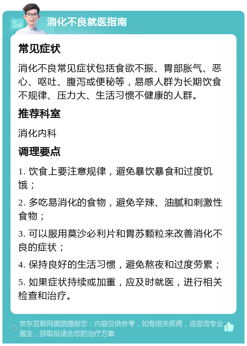 消化不良就医指南 常见症状 消化不良常见症状包括食欲不振、胃部胀气、恶心、呕吐、腹泻或便秘等，易感人群为长期饮食不规律、压力大、生活习惯不健康的人群。 推荐科室 消化内科 调理要点 1. 饮食上要注意规律，避免暴饮暴食和过度饥饿； 2. 多吃易消化的食物，避免辛辣、油腻和刺激性食物； 3. 可以服用莫沙必利片和胃苏颗粒来改善消化不良的症状； 4. 保持良好的生活习惯，避免熬夜和过度劳累； 5. 如果症状持续或加重，应及时就医，进行相关检查和治疗。