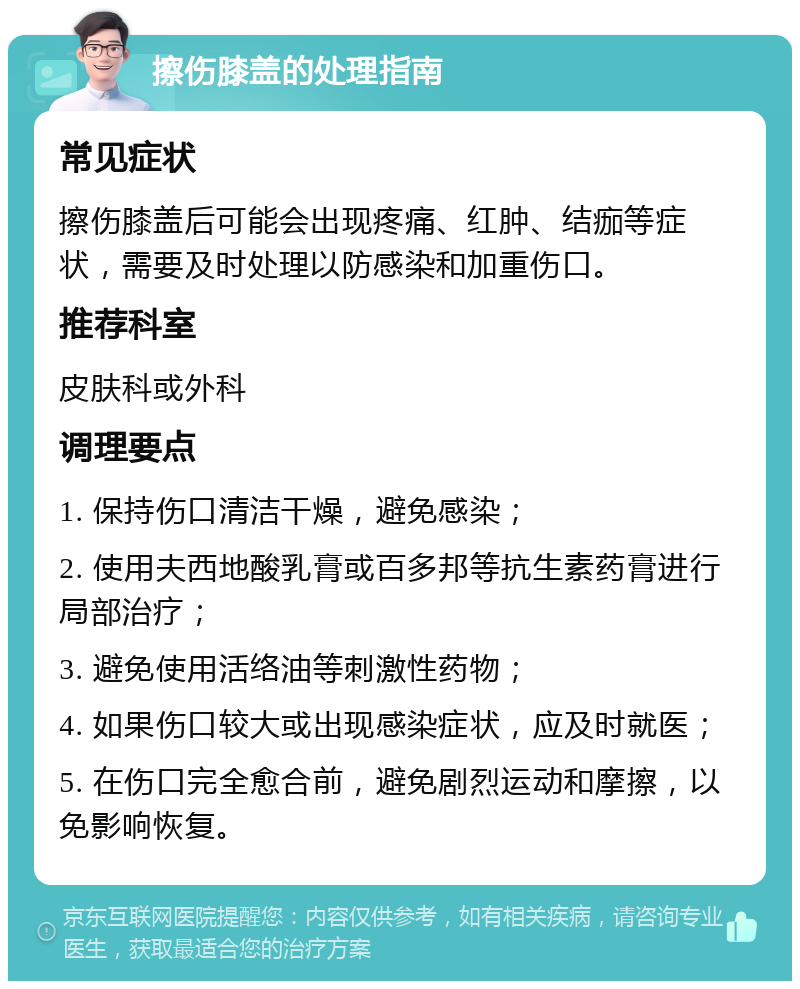 擦伤膝盖的处理指南 常见症状 擦伤膝盖后可能会出现疼痛、红肿、结痂等症状，需要及时处理以防感染和加重伤口。 推荐科室 皮肤科或外科 调理要点 1. 保持伤口清洁干燥，避免感染； 2. 使用夫西地酸乳膏或百多邦等抗生素药膏进行局部治疗； 3. 避免使用活络油等刺激性药物； 4. 如果伤口较大或出现感染症状，应及时就医； 5. 在伤口完全愈合前，避免剧烈运动和摩擦，以免影响恢复。