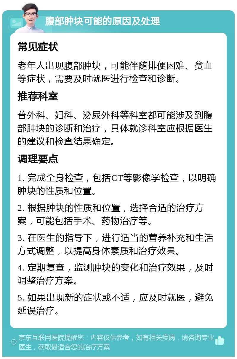 腹部肿块可能的原因及处理 常见症状 老年人出现腹部肿块，可能伴随排便困难、贫血等症状，需要及时就医进行检查和诊断。 推荐科室 普外科、妇科、泌尿外科等科室都可能涉及到腹部肿块的诊断和治疗，具体就诊科室应根据医生的建议和检查结果确定。 调理要点 1. 完成全身检查，包括CT等影像学检查，以明确肿块的性质和位置。 2. 根据肿块的性质和位置，选择合适的治疗方案，可能包括手术、药物治疗等。 3. 在医生的指导下，进行适当的营养补充和生活方式调整，以提高身体素质和治疗效果。 4. 定期复查，监测肿块的变化和治疗效果，及时调整治疗方案。 5. 如果出现新的症状或不适，应及时就医，避免延误治疗。